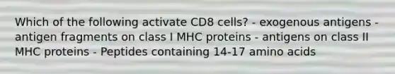 Which of the following activate CD8 cells? - exogenous antigens - antigen fragments on class I MHC proteins - antigens on class II MHC proteins - Peptides containing 14-17 <a href='https://www.questionai.com/knowledge/k9gb720LCl-amino-acids' class='anchor-knowledge'>amino acids</a>