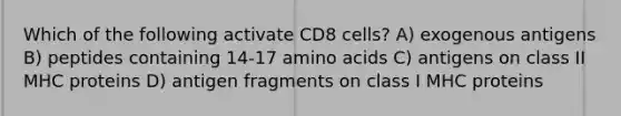 Which of the following activate CD8 cells? A) exogenous antigens B) peptides containing 14-17 amino acids C) antigens on class II MHC proteins D) antigen fragments on class I MHC proteins