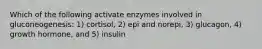 Which of the following activate enzymes involved in gluconeogenesis: 1) cortisol, 2) epi and norepi, 3) glucagon, 4) growth hormone, and 5) insulin