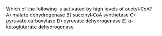 Which of the following is activated by high levels of acetyl-CoA? A) malate dehydrogenase B) succinyl-CoA synthetase C) pyruvate carboxylase D) pyruvate dehydrogenase E) α-ketoglutarate dehydrogenase