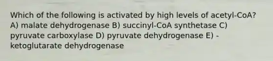 Which of the following is activated by high levels of acetyl-CoA? A) malate dehydrogenase B) succinyl-CoA synthetase C) pyruvate carboxylase D) pyruvate dehydrogenase E) -ketoglutarate dehydrogenase