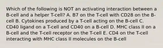 Which of the following is NOT an activating interaction between a B-cell and a helper T-cell? A. B7 on the T-cell with CD28 on the B-cell B. Cytokines produced by a T-cell acting on the B-cell C. CD40 ligand on a T-cell and CD40 on a B-cell D. MHC class II on a B-cell and the T-cell receptor on the T-cell E. CD4 on the T-cell interacting with MHC class II molecules on the B-cell