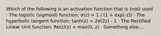 Which of the following is an activation function that is (not) used · The logistic (sigmoid) function: σ(z) = 1 / (1 + exp(-z)) · The hyperbolic tangent function: tanh(z) = 2σ(2z) - 1 · The Rectified Linear Unit function: ReLU(z) = max(0, z) · Something else....