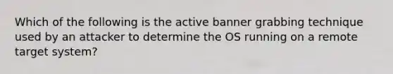 Which of the following is the active banner grabbing technique used by an attacker to determine the OS running on a remote target system?