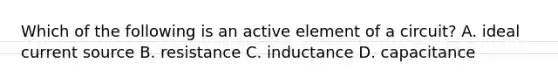 Which of the following is an active element of a circuit? A. ideal current source B. resistance C. inductance D. capacitance