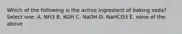 Which of the following is the active ingredient of baking soda? Select one: A. NH3 B. KOH C. NaOH D. NaHCO3 E. none of the above