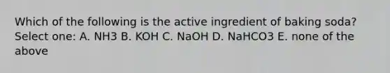 Which of the following is the active ingredient of baking soda? Select one: A. NH3 B. KOH C. NaOH D. NaHCO3 E. none of the above