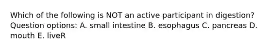 Which of the following is NOT an active participant in digestion? Question options: A. small intestine B. esophagus C. pancreas D. mouth E. liveR