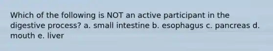 Which of the following is NOT an active participant in the digestive process? a. small intestine b. esophagus c. pancreas d. mouth e. liver