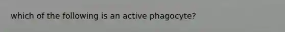 which of the following is an active phagocyte?