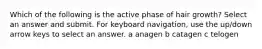 Which of the following is the active phase of hair growth? Select an answer and submit. For keyboard navigation, use the up/down arrow keys to select an answer. a anagen b catagen c telogen