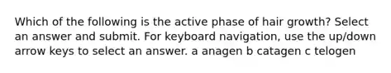 Which of the following is the active phase of hair growth? Select an answer and submit. For keyboard navigation, use the up/down arrow keys to select an answer. a anagen b catagen c telogen