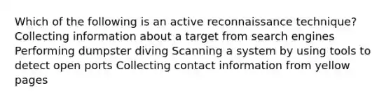 Which of the following is an active reconnaissance technique? Collecting information about a target from search engines Performing dumpster diving Scanning a system by using tools to detect open ports Collecting contact information from yellow pages