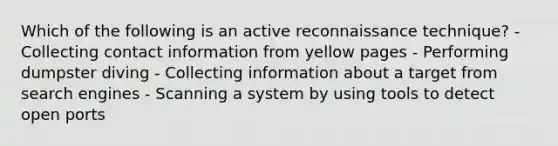 Which of the following is an active reconnaissance technique? - Collecting contact information from yellow pages - Performing dumpster diving - Collecting information about a target from search engines - Scanning a system by using tools to detect open ports