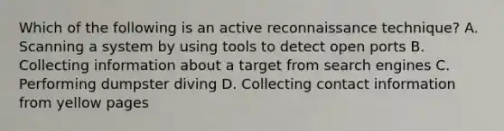 Which of the following is an active reconnaissance technique? A. Scanning a system by using tools to detect open ports B. Collecting information about a target from search engines C. Performing dumpster diving D. Collecting contact information from yellow pages