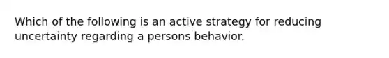 Which of the following is an active strategy for reducing uncertainty regarding a persons behavior.