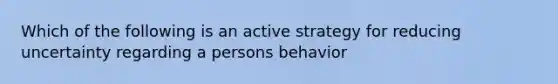 Which of the following is an active strategy for reducing uncertainty regarding a persons behavior