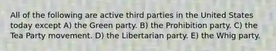 All of the following are active third parties in the United States today except A) the Green party. B) the Prohibition party. C) the Tea Party movement. D) the Libertarian party. E) the Whig party.