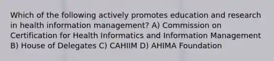 Which of the following actively promotes education and research in health information management? A) Commission on Certification for Health Informatics and Information Management B) House of Delegates C) CAHIIM D) AHIMA Foundation