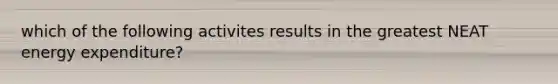 which of the following activites results in the greatest NEAT energy expenditure?