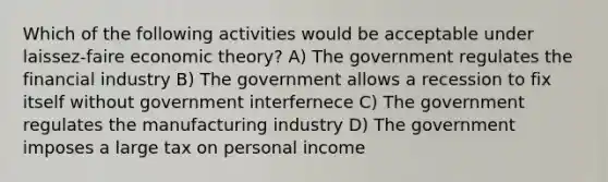 Which of the following activities would be acceptable under laissez-faire economic theory? A) The government regulates the financial industry B) The government allows a recession to fix itself without government interfernece C) The government regulates the manufacturing industry D) The government imposes a large tax on personal income