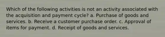 Which of the following activities is not an activity associated with the acquisition and payment cycle? a. Purchase of goods and services. b. Receive a customer purchase order. c. Approval of items for payment. d. Receipt of goods and services.