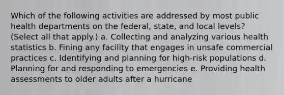 Which of the following activities are addressed by most public health departments on the federal, state, and local levels? (Select all that apply.) a. Collecting and analyzing various health statistics b. Fining any facility that engages in unsafe commercial practices c. Identifying and planning for high-risk populations d. Planning for and responding to emergencies e. Providing health assessments to older adults after a hurricane