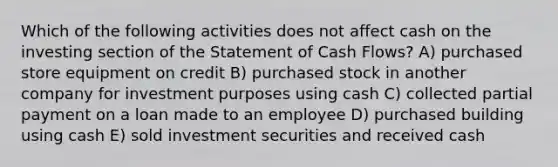 Which of the following activities does not affect cash on the investing section of the Statement of Cash Flows? A) purchased store equipment on credit B) purchased stock in another company for investment purposes using cash C) collected partial payment on a loan made to an employee D) purchased building using cash E) sold investment securities and received cash