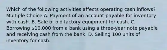 Which of the following activities affects operating cash inflows? Multiple Choice A. Payment of an account payable for inventory with cash. B. Sale of old factory equipment for cash. C. Borrowing 10,000 from a bank using a three-year note payable and receiving cash from the bank. D. Selling 100 units of inventory for cash.