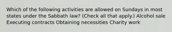 Which of the following activities are allowed on Sundays in most states under the Sabbath law? (Check all that apply.) Alcohol sale Executing contracts Obtaining necessities Charity work