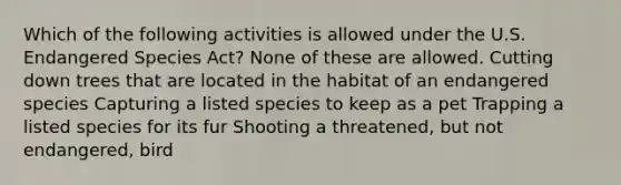 Which of the following activities is allowed under the U.S. Endangered Species Act? None of these are allowed. Cutting down trees that are located in the habitat of an endangered species Capturing a listed species to keep as a pet Trapping a listed species for its fur Shooting a threatened, but not endangered, bird