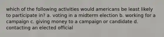 which of the following activities would americans be least likely to participate in? a. voting in a midterm election b. working for a campaign c. giving money to a campaign or candidate d. contacting an elected official