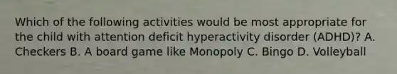 Which of the following activities would be most appropriate for the child with attention deficit hyperactivity disorder (ADHD)? A. Checkers B. A board game like Monopoly C. Bingo D. Volleyball