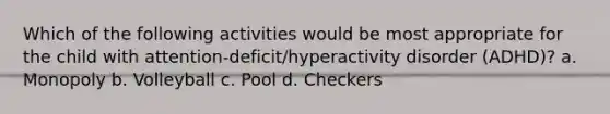 Which of the following activities would be most appropriate for the child with attention-deficit/hyperactivity disorder (ADHD)? a. Monopoly b. Volleyball c. Pool d. Checkers