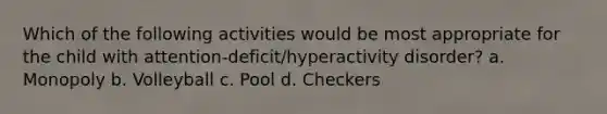 Which of the following activities would be most appropriate for the child with attention-deficit/hyperactivity disorder? a. Monopoly b. Volleyball c. Pool d. Checkers