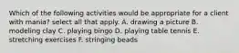 Which of the following activities would be appropriate for a client with mania? select all that apply. A. drawing a picture B. modeling clay C. playing bingo D. playing table tennis E. stretching exercises F. stringing beads