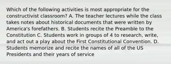 Which of the following activities is most appropriate for the constructivist classroom? A. The teacher lectures while the class takes notes about historical documents that were written by America's forefathers. B. Students recite the Preamble to the Constitution C. Students work in groups of 4 to research, write, and act out a play about the First Constitutional Convention. D. Students memorize and recite the names of all of the US Presidents and their years of service