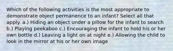 Which of the following activities is the most appropriate to demonstrate object permanence to an infant? Select all that apply. a.) Hiding an object under a pillow for the infant to search b.) Playing peekaboo c.) Encouraging the infant to hold his or her own bottle d.) Leaving a light on at night e.) Allowing the child to look in the mirror at his or her own image