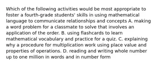 Which of the following activities would be most appropriate to foster a fourth-grade students' skills in using mathematical language to communicate relationships and concepts A. making a word problem for a classmate to solve that involves an application of the order. B. using flashcards to learn mathematical vocabulary and practice for a quiz. C. explaining why a procedure for multiplication work using place value and properties of operations. D. reading and writing whole number up to one million in words and in number form