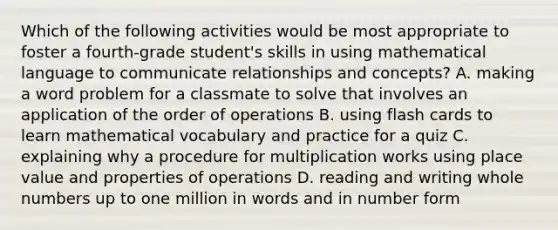 Which of the following activities would be most appropriate to foster a fourth-grade student's skills in using mathematical language to communicate relationships and concepts? A. making a word problem for a classmate to solve that involves an application of the order of operations B. using flash cards to learn mathematical vocabulary and practice for a quiz C. explaining why a procedure for multiplication works using place value and properties of operations D. reading and writing whole numbers up to one million in words and in number form