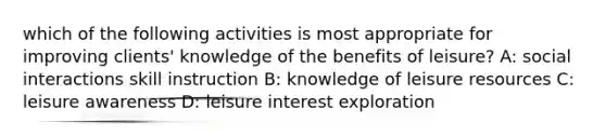 which of the following activities is most appropriate for improving clients' knowledge of the benefits of leisure? A: social interactions skill instruction B: knowledge of leisure resources C: leisure awareness D: leisure interest exploration