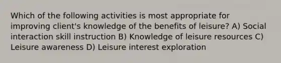 Which of the following activities is most appropriate for improving client's knowledge of the benefits of leisure? A) Social interaction skill instruction B) Knowledge of leisure resources C) Leisure awareness D) Leisure interest exploration