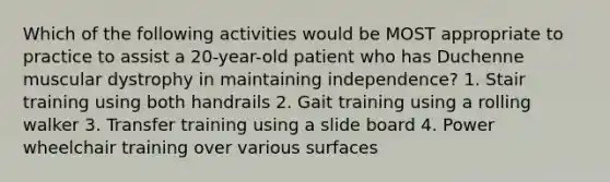 Which of the following activities would be MOST appropriate to practice to assist a 20-year-old patient who has Duchenne muscular dystrophy in maintaining independence? 1. Stair training using both handrails 2. Gait training using a rolling walker 3. Transfer training using a slide board 4. Power wheelchair training over various surfaces