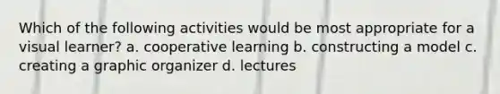 Which of the following activities would be most appropriate for a visual learner? a. cooperative learning b. constructing a model c. creating a graphic organizer d. lectures