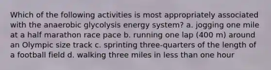 Which of the following activities is most appropriately associated with the anaerobic glycolysis energy system? a. jogging one mile at a half marathon race pace b. running one lap (400 m) around an Olympic size track c. sprinting three-quarters of the length of a football field d. walking three miles in less than one hour