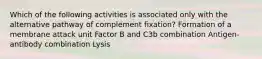 Which of the following activities is associated only with the alternative pathway of complement fixation? Formation of a membrane attack unit Factor B and C3b combination Antigen-antibody combination Lysis