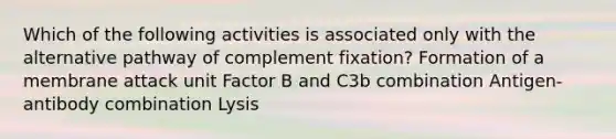 Which of the following activities is associated only with the alternative pathway of complement fixation? Formation of a membrane attack unit Factor B and C3b combination Antigen-antibody combination Lysis