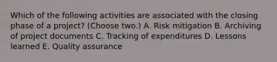 Which of the following activities are associated with the closing phase of a project? (Choose two.) A. Risk mitigation B. Archiving of project documents C. Tracking of expenditures D. Lessons learned E. Quality assurance