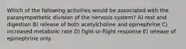 Which of the following activities would be associated with the parasympathetic division of the nervous system? A) rest and digestion B) release of both acetylcholine and epinephrine C) increased metabolic rate D) fight-or-flight response E) release of epinephrine only.