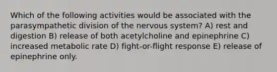 Which of the following activities would be associated with the parasympathetic division of the nervous system? A) rest and digestion B) release of both acetylcholine and epinephrine C) increased metabolic rate D) fight-or-flight response E) release of epinephrine only.